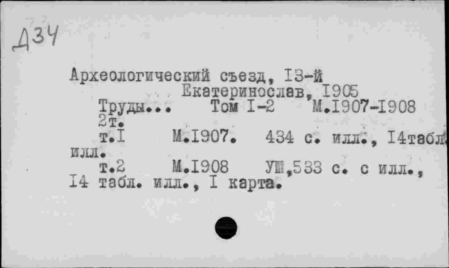 ﻿№
Археологический съезд, 13-й
. Екатеринослвв, 1905 Труды... Том 1-2	М.1907-1908
2т.
т.1	M.I907.	434 с. илл., 14т
илл.
т.2	M.I908	УЕ,533 с. с илл.
14 табл, илл., I карта.